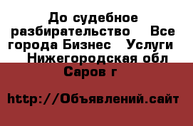 До судебное разбирательство. - Все города Бизнес » Услуги   . Нижегородская обл.,Саров г.